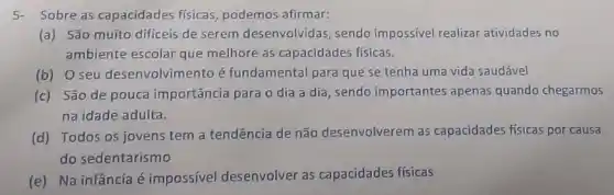 5-Sobre as capacidades fisicas, podemos afirmar:
(a) São muito difíceis de serem desenvolvidas sendo impossivel realizar atividades no
ambiente escolar que melhore as capacidades fisicas.
(b) O seu desenvolvime nto é fundamental para que se tenha uma vida saudável
(c) São de pouca importância para o dia a dia , sendo importantes apenas quando chegarmos
na idade adulta.
(d) Todos os jovens tem a tendência de não desenvolverem as capacidades físicas por causa
do sedentarismo
(e) Na infânciaé impossivel desenvolver as capacidades físicas