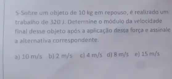 5-Sobre um objeto de 10 kg em repouso, é realizado um
trabalho de 320 J Determine o módulo da velocidade
final desse objeto após a aplicação dessa força e assinale
a alternativa correspondente.
a) 10m/s
2m/s
c) 4m/s
d) 8m/s
e) 15m/s