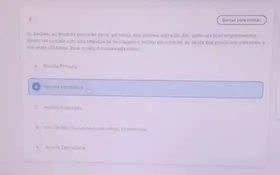 5
Sr. Antônio, ao produzir pneus de carro, percebeu que sobrava borracha. Ele como um bom empreendedor,
entrou em contato com uma empresa de reciclage me fechou um contrato de venda dos pneus que sobravam e
nào eram utilizados. Essa receita é classificada como:
A Receita Primária
square 
B
C Receita Financeira
D Receita Nào Operacional com sobras de materiais
E Receita Operacional