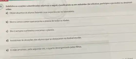 5.
Sublinhe as orações subordinadas adjetivas a seguir, classificando-as em reduzidas (de infinitivo particípio e gerúndio) ou desenvol-
vidas.
a) Observávamos os alunos fazendo suas experiências no laboratório.
__
b)
idades
__
c) Ele é sempre o primeiro a encantar a plateia.
__
__
__