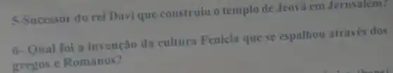 5-Sucessor do rei Davique construiu o templo de Jeovả em Jerusalem?
6-Qual foi a invenção da cultura Fenícia que se espalhou através dos
gregos e Romanos?
