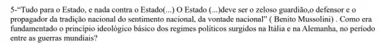 5."Tudo para o Estado , e nada contra o Estado(...) O Estado (...)deve ser o zeloso guardião,o defensor e
propagador da tradição nacional do sentimento nacional, da vontade nacional" ( Benito Mussolini) . Como era
fundamentado o princípio ideológico básico dos regimes politicos surgidos na Itália e na Alemanha, no período
entre as guerras mundiais?