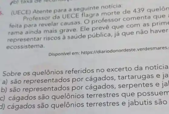 5.
(UECE)Atente para a seguinte notícia:
Professor da UECE flagra morte de 439 quelôn
feita para revelar causas. O professor comenta que
rama ainda mais grave Ele prevê que com as prime
represent ar riscos à saúde pública, já que não haver
ecossistema.
Disponível em:https://diariodonor deste.verdesmares.
Sobre os quelônios referidos no excerto da notícia
a) são representac dos por cáqados , tartarugas e ja
b) são representados por cágados . serpentes
c) cágados são quelônio s terrestre s que po ssuem
d) Cagados são quelônio s terrestre s e jabutis são