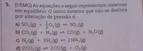 5.(UEMG) AS equaçōes a seguir representam sistemas
em equilibrio . O único sistema que não se desloca
por alteração de pressão é:
SO_(2)(g)+(1)/(2)O_(2)(g)leftharpoons SO_(3)(g)
b) CO_(2)(g)+H_(2)(g)leftharpoons CO(g)+H_(2)O(g)
c) N_(2)(g)+3H_(2)(g)leftharpoons 2NH_(3)(g)
d) 2CO_(2)(g)leftharpoons 2CO(g)+O_(2)(g)