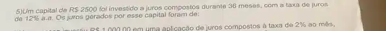 5)Um capital de R 2500
foi investido a juros compostos durante 36 meses, com a taxa de juros
de 12%  a.a. Os juros gerados por esse capital foram de:
R 100000 em uma aplicacão de juros compostos à taxa de 2%  ao mês,