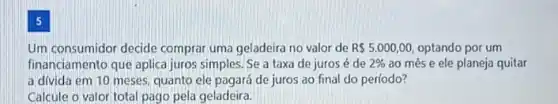 5
Um consumidor decide comprai uma geladeira no valor de R 5.000,00 optando por um
financiamento que aplica juros simples. Se a taxa de juros acute (e) de 2%  ao mês e ele planeja quitar
a divida em 10 meses quanto ele pagará de juros ao final do período?
Calcule o valor total pago pela geladeira.