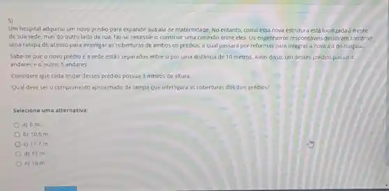 5)
Um hospital adquiriu um novo prédio para expandir Sua ala de maternidade No entanto, como essa nova estrutura está localizada à frente
de sua sede, mas do outro lado da rua, faz-se necessário construir uma conexão entre eles. Os engenheiros responsáveis decidiram construir
uma rampa de acesso para interligar as coberturas de ambos os prédios.a qual passará por reformas para integrar a nova ala do hospital.
Sabe-se que o novo prédio e a sede estão separados entre si por uma distância de 10 metros. Além disso, um desses prédios possui 4
andares e o outro 6 andares.
Considere que cada andar desses prédios possua 3 metros de altura.
Qual deve ser o comprimento aproximado da rampa que interligará as coberturas dos dois prédios?
Selecione uma alternativa:
a) 6 m.
b) 10,6 m.
c) 11,7 m.
d) 13 m.
e) 16 m.