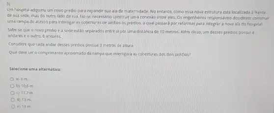 5)
Um hospital adquiriu um novo prédio para expandir sua ala de maternidade No entanto, como essa nova estrutura está localizada a frente
de sua sede, mas do outro lado da rua, faz-se necessário construir uma conexáo entre eles Os engenheiros responsáveis decidiram construir
uma rampa de acesso para interligar as coberturas de ambos os prédlos a qual passará por reformas para integrar a nova ala do hospital.
Sabe-se que o novo prédio e a sede estão separados entre si por uma distância de 10 metros. Além disso um desses prédios possui 4
andares e o outro 6 andares.
Considere que cada andar desses prédios possua 3 metros de altura.
Qual deve sero comprimento aproximado da rampa que interligará as coberturas dos dois prédios?
Selecione uma alternativa:
a) 6 m.
b) 10,6 m
c) 11,7 m.
d) 13 m.
e) 16 m.