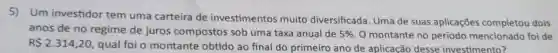 5)Um investidor tem uma carteira de investimentos muito diversificada. Uma de suas aplicações completou dois
anos de no regime de juros compostos sob uma taxa anual de 5%  O montante no período mencionado foi de
R 2.314,20 qual foi o montante obtido ao final do primeiro ano de aplicação desse investimento?