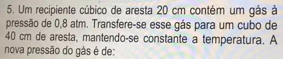 5.Um recipiente cúbico de aresta 20 cm contém um gás à
pressão de 0 ,8 atm . Transfere-se esse gás para um cubo de
40 cm de aresta , mantendo-se constante a temperatu ira. A
nova pressão do gás é de: