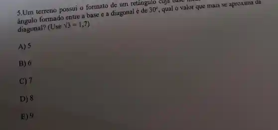 5.Um terreno possui o formato de um retângulo cuja oase 1
formado entre a base e a diagonal é de
30^circ 
qual o valor que mais se aproxima da
diagonal? (Use
sqrt (3)=1,7
A) 5
B) 6
C) 7
D) 8
E) 9