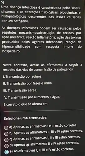 5)
Uma doença Infecciosa é caracterizada pelos sinals,
sintomas e as alterações fislológlcas, bioquímicas e
histopatológicas decorrentes das lesões causadas
por um patógeno.
As doenças Infecclosas podem ser causadas pelos
segulntes mecanismos:destru(ặc de tecidos por
ação mecânica; reação Inflamatorie;ação das toxinas
produzidas pelos agentes Infecclosos; reação de
hlpersensibilidade com resposta Imune do
hospedelro.
Neste contexto, avalle as afirmativas a segulr a
respelto das vlas de transmissão de patógenos:
I. Transmissão por sulnos.
II. Transmissão por fezes e urina.
III. Transmissão aérea.
IV. Transmissão por allmentos e água.
correto o que se afirma em:
Seleclone uma alternativa:
a) Apenas as afirmativas le III estão corretas.
b) Apenas as afirmativas II, III e IV estão corretas.
c) Apenas as afirmativas I, II e III estão corretas.