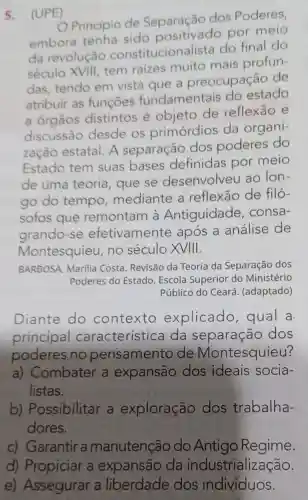 5.(UPE)
Principio de Separação dos Poderes,
embora tenha sido por meio
da revolução constitucionalista do final do
século XVIII tem raizes muito mais profun-
das, tendo em vista que a preocupação de
atribuir as funcoes fundamentais do estado
a órgãos distintos é objeto de reflexão e
discussão desde os primórdios da organi-
zação estatal A separação dos poderes do
Estado tem suas bases definidas por meio
de uma teoria , que se desenvolveu ao Ion-
go do tempo mediante a reflexão de filó-
sofos que remontam à Antiguidade , consa-
grando-se efetivamente após a análise de
Montesquieu , no século XVIII.
BARBOSA, Marilia Costa. Revisão da Teoria da Separação dos
Poderes do Estado Escola Superior do Ministério
Público do Ceará (adaptado)
Diante do contexto explicado , qual a
principal característica da separação dos
poderes no pensamento de Montesquieu?
a) Combater a expansão dos ideais socia-
listas.
b)Possibilitar a exploração dos trabalha-
dores.
c) Garantir a manutenção do Antigo Regime.
d) Propiciar a expansão da industrialização.
e) Assegurar a liberdade dos indivíduos.