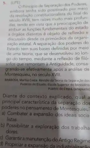 5.(UPE)
Princípio de Separação dos Poderes,
embora tenha sido positiv ado por meio
da revolução constituciona lista do final do
século XVIII , tem raizes muito mais profun-
das tendo em vista que a preocupação de
atribuir as funcōes fundamentais do estado
a órgãos distintos e objeto de reflexão e
discussão desde os primórdios da organi-
zação estatal . A separação dos poderes do
Estado tem suas bases definidas por meio
de uma teoria , que se desenvolveu ao lon-
go do tempo mediante , a reflexão de filó-
sofos que remontam a Antiguidade consa-
grando -se efetivamente e após a análise de
Montesquieu , no século XVIII.
BARBOSA , Marilia Costa . Revisão da Teoria da Separação dos
Poderes do Estado . Escola Superior do Ministério
Público do Ceará (adaptado)
Diante do contexto explicado , qual a
principal característica da separação dos
poderes no pensamento de Montesquieu?
a) Combater . a expansão dos ideais socia
listas.
b)Possibilitar a exploração dos trabalha
dores.
c) Garantir a manutenção do Antigo Regime
d)Propiciar a expansão da industrialize