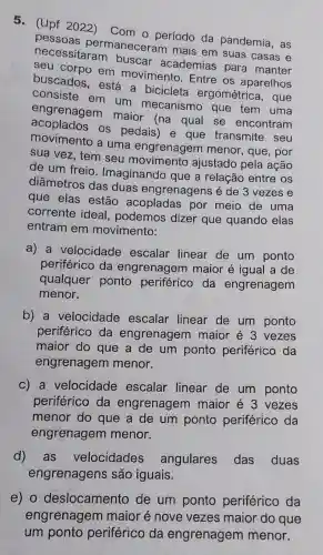 5.(Upf 2022)
Com o período da pandemia, as
pessoas permaneceram mais em suas casas e
necessitaram buscar academias para manter
buscados, está a bicicleta ergométrica, que
em movimento . Entre os aparelhos
consiste em um mecanismo que tem uma
engrenagem maior (na qual se encontram
os pedais) e que transmite seu
movimento a uma engrenagem menor, que, por
sua vez, tem seu movimento ajustado pela ação
de um freio Imaginando que a relação entre os
diâmetros das duas engrenagens é de 3 vezes e
que elas estão acopladas por meio de uma
corrente ideal podemos dizer que quando elas
entram em movimento:
a) a velocidade escalar linear de um ponto
periférico da engrenagem maior é igual a de
qualquer ponto periférico da engrenagem
menor.
b) a velocidade escalar linear de um ponto
periférico da engrenagem maior é 3 vezes
maior do que a de um ponto periférico da
engrenagem menor.
c) a velocidade escalar linear de um ponto
periférico da engrenagem maior é 3 vezes
menor do que a de um ponto periférico da
engrenagem menor.
d)as velocidades angulares das duas
engrenagens são iguais.
e) 0 deslocamento de um ponto periférico da
engrenagem maior é nove vezes maior do que
um ponto periférico da engrenagem menor.