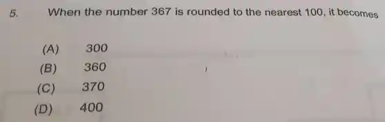 5.
When the number 367 is rounded to the nearest 100, it becomes
(A)
300
(B)
360
(C) 370
(D) 400