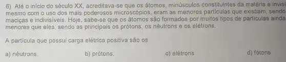 6) Até 0 início do século XX acreditava-se que os átomos, minúsculos constituintes da matéria e invisi
mesmo com o uso dos mais poderosos microscópios, eram as menores particulas que existiam, sendo
maciças e indivisiveis . Hoje, sabe-se que os átomos são formados por muitos tipos de partículas ainda
menores que eles , sendo as principais os prótons, os nêutrons e os elétrons.
A partícula que possui carga elétrica positiva são os
a) nêutrons.
b) prótons.
c) elétrons.
d) fótons.