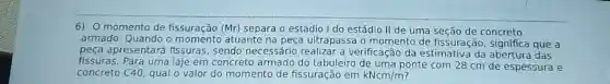 6) 0 momento de fissuração (Mr)separa o estádio I do estádio II de uma seção de concreto
armado. Quando o atuante na peça ultrapassa o momento de fissuração significa que a
peça apresentare fissuras, sendo necessário realizar a verificação da estimativa da das
fissuras. Para uma laje em concreto armado do tabuleiro de uma ponte com 28 cm de espessura e
concreto C40, qual o valor do momento de fissuração em kNcm/m