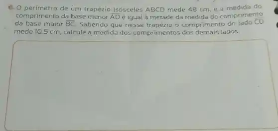 6. 0 perimetro de um trapézio isósceles ABCD mede 48 cm,e do
comprimento da base menor overline (AD) é igual à metade da medida do comprimento
da base maior overline (BC) Sabendo que nesse trapézio o comprimento do lado
overline (CD)
mede 10,5 cm , calcule a medida dos comprimentos dos demais lados.
square