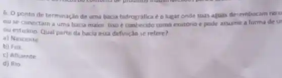 6. 0 ponto de terminação de uma bacia hidrográfica é o lugar onde suas aguas desembocam no o
ou se conectam a uma bacia maior. Isso e conhecido como exutório e pode assumir a forma de ur
ou estuário. Qual parte da bacia essa definiça se refere?
a) Nascente
b) Foz.
c) Afluente
d) Rio