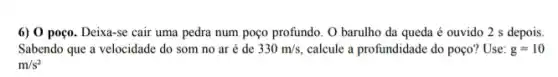 6) 0 poço. Deixa-se cair uma pedra num poço profundo. O barulho da queda é ouvido 2 s depois.
Sabendo que a velocidade do som no ar é de 330m/s, calcule a profundidade do poço? Use: g=10