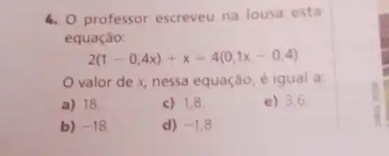 6. 0 professor escreveu na lousa esta
equação:
2(1-0,4x)+x=4(0,1x-0,4)
valor de x nessa equação, é igual a:
a) 18.
c) 1,8
e) 3,6
b) -18
d) -1,8