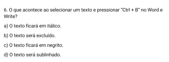 6. 0 que acontece ao selecionar um texto e pressionar 'Ctrl+B'' no Word e
Write?
a) O texto ficará em itálico.
b) O texto será excluído.
c) O texto ficará em negrito.
d) O texto será sublinhado.