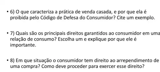 6) 0 que caracteriza a prática de venda casada, e por que ela é
proibida pelo Código de Defesa do Consumidor ? Cite um exemplo.
7) Quais são os principais direitos garantidos ao consumidor em uma
relação de consumo ? Escolha um e explique por que ele é
importante.
8) Em que situação o consumidor tem direito ao arrependime nto de
uma compra ? Como deve proceder para exercer esse direito?