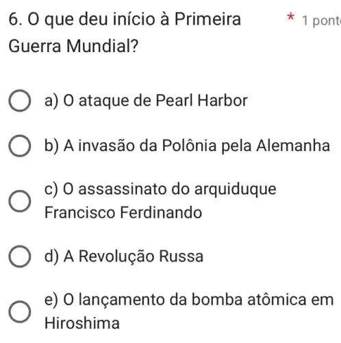 6. 0 que deu início à Primeira
Guerra Mundial?
a) O ataque de Pearl Harbor
b) A invasão da Polônia pela Alemanha
c) 0 ass assinato do arquiduque
Francisco Ferdinando
d) A Revolução Russa
e) O lançamento da bomba atômica em
1 pont