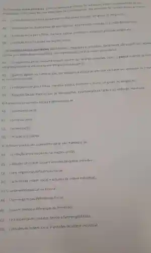 6) 0 socials primários Estes sao pessoais e intimos. Os individuos tendem a compartilhar de suas
experiencias particulares ha uma certa fusao de individualidade Sao exemplos de contatos sociais primários
A)
) a relação entre politicos governadores deputados e alunos, um grupo de amigos etc.
B)
) Relaçōes Sociais Associativas:de teor objetivo, está baseada na razao ena uniso de interesses
C) ) a relação entre pais e filhos, marido e esposa professor e aluno, um grupo de amigos etc.
D) ) a relação entre os paises nas nacoes unidas
7) os contatos socials secundários são informais impessoals e calculados Geralmente são superficiais envol
apenas uma faceta da personalidade São exemplos de contatos sociais secundários.
A)
) O isolamento social involuntário pode ocorrer por diversas questōes como:a guerra (quando os civis
obrigados a isolar-se em casa ou em abrigos por segurança);
B)
) Quando alguém vai comprar pão por exemplo a pessoa já sabe que vai haver um vendedor ali e qu
se comunicar com ele.
c)
) a relação entre pais e filhos marido e esposa professor e aluno, um grupo de amigos etc
D) ) Relações Sociais Associativas:de teor objetivo , está baseada na razão e na união de interesses.
8) A ausencia de contatos sociais é denominada de
A) ) isolamento social.
B) ) processo social.
c) ) acomodação.
D) ) relação associativa.
9) As forças por trás do isolamento social são chamadas de
A) ) a relação entre os paises nas naçōes unidas
B) ) atitudes de ordem social e atitudes de ordem individual
C) ) tem origem nas deficiências fisicas
D) ) atitudes de ordem social e atitudes de ordem individual.
10) 0 isolamento espacial ou físico é...
A) ) tem origem nas deficiências fisicas
B) ) ocorre devido a diferenças de interesses
C)( ) é a ausência de contatos devido a fatores geofisicos
D) ) atitudes de ordem social e atitudes de ordem individual.