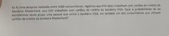 6) 4)Uma pesquisa realizada entre 1000 consumidores, registrou que 650 deles trabalham com cartões de crédito da
bandeira MasterCard, que 550 trabalham com cartões de crédito da bandeira VISA Qual a probabilidade de ao
escolhermos deste grupo uma pessoa que utiliza a bandeira VISA, ser também um dos consumidores que utilizam
cartões de crédito da bandeira MasterCard?