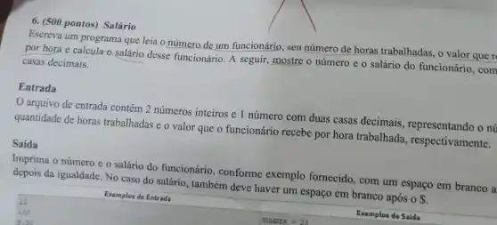 6. (500 pontos) Salário
Escreva um programa que leia o número de um funcionário, seu número de horas trabalhadas, o valor que r
por hora e calcula a salário desse funcionário. A seguir mostre o número e o salário do funcionário , com
casas decimais.
Entrada
arquivo de entrada contém 2 números inteiros e 1 número com duas casas decimais, representando o nú
quantidade de horas trabalhadas e o valor que o funcionário recebe por hora trabalhada , respectivamente.
Saída
Imprima o número e o salário do funcionário , conforme exemplo fornecido, com um espaço em branco a
depois da igualdade. No caso do salário, também deve haver um espaço em branco após o s
Exemplos de Entrada
Exemplos de Saida
25
100
5.50