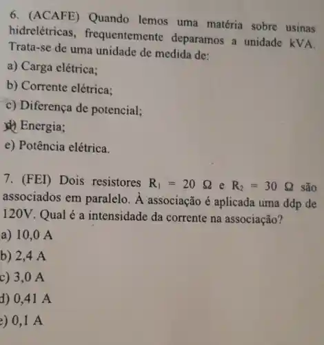 6. (ACAFE)Quando lemos uma matéria sobre usinas
hidrelétricas , frequenteme nte deparamos a unidade kVA.
Trata-se de uma unidade de medida de:
a) Carga elétrica:
b) Corrente elétrica:
c) Diferença de potencial;
(1) Energia;
e) Potência elétrica.
7. (FEI)Dois resistores R_(1)=20Omega  e R_(2)=30Omega  são
associados em paralelo. lambda  associação é aplicada uma ddp de
120V. Qual é a intensidade da corrente na associação?
a) 10,0 A
b) 2,4 A
c) 3,0 A
d) 0,41 A
e) 0,1 A