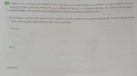 6 A agricultura pode ser potencializada com o uso de recursos tecnológicos e cientificos e a de técnicas
especificas para cada área; entretanto, as condições climáticas e os aspectos do solo são determinantes para a
produtividade. Com base em suas pesquisas dos temas estudados durante o ano,
a) compare o uso do solo nas principais regiōes agropecuárias da Europa, da Ásia e da Oceania destacando
pelo menos duas características de cada uma delas.
Europa:
Ásia:
Oceania: