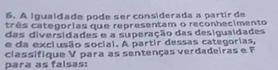 6. Algualdade pode ser consl derada a partir de
trés categ orlas que repr esent am a reco nheclmento
das dly ersl dades e a supera Gão das desig ualdades
e da exclusão soclal.A partir dessas categorlas,
classifique V para a s sentengas verda delrase F
para as tals ass