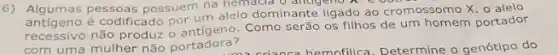 6) Algumas pessoas possuem na alelo dominante ligado ao
antigeno é codificado por um alelo dominante ligado ao cromossomo X. o alelo
antigeno não produz o antigeno. Como serão os filhos de um homem portador
com uma mulher não portadora?