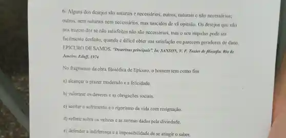 6- Alguns dos descjos são naturais e necessários; outros,naturais c não necessários;
outros, nem naturais nem necessários , mas nascidos de vã opinião. Os desejos que não
nos trazcm dor se não satisfeitos não são necessários, mas o seu impulso pode ser
facilmente desfeito , quando é dificil obter sua satisfação ou parecem geradores de dano.
EPICURO DE SAMOS. "Doutrinas principais". In:SANSON, V. F. Textos de filosofia. Rio de
Janeiro: Eduff, 1974
No fragmento da obra filosófica de Epicuro, o homem tem como fim
a) alcançar o prazer moderado e a felicidade.
b) valorizar os deveres e as obrigações sociais.
c) aceitar o sofrimento eo rigorismo da vida com resignação.
d) refletir sobre os valores e as normas dadas pela divindade.
e) defender a indiferenca e a impossibilidade de se atingir o saber.