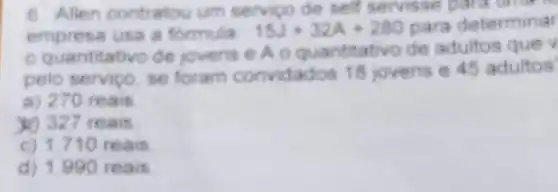 6. Allen contratou um servico de self servisse para time
empresa usa a formula:
15J+32A+280 para determinar
quantitativo de jovens e A 0 quantitativo de adultos que v
pelo serviço, se foram convidados 18 jovens e 45 adultos
a) 270 reais
) 327 reais.
c) 1.710 reais
d) 1.990 reais