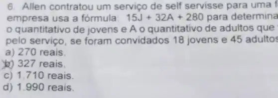 6. Allen contratou um serviço de self servisse para uma f
empresa usa a fórmula: 15J+32A+280 para determina
quantitativo de jovens e A 0 quantitativo de adultos que
pelo serviço, se foram convidados 18 jovens e 45 adultos
a) 270 reais.
()) 327 reais.
c) 1.710 reais
d) 1.990 reais.