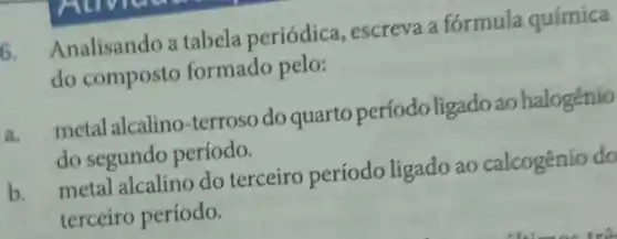 6. Analisando a tabela periódica , escreva a fórmula química
do composto formado pelo:
a.
metal alcalino-terroso do quarto período ligadoao halogênio
do segundo período.
metal alcalino do terceiro período ligado ao calcogênio do
terceiro período.
b.