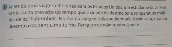 (6) Antes de uma viagem de férias para os Estados Unidos, um estudante brasileiro
verificou na previsão do tempo que a cidade de destino teria temperatura míni-
ma de 32^circ  Fahrenheit. No dia da viagem , colocou bermuda e camiseta, mas ao
desembarcar,sentiu muito frio. Por que o estudante se enganou?
__