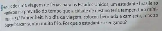 (6) Antes de uma viagem de férias para os Estados Unidos, um estudante brasileiro
verificou na previsão do tempo que a cidade de destino teria temperatura míni-
ma de 32^circ  Fahrenheit. No dia da viagem , colocou bermuda e camiseta, mas ao
desembarcar, sentiu muito frio. Por queo estudante se enganou?