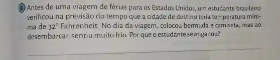 (6) Antes de uma viagem de férias para os Estados Unidos, um estudante brasileiro
verificou na previsão do tempo que a cidade de destino teria temperatura míni-
ma de 32^circ  Fahrenheit No dia da viagem , colocou bermuda e camiseta, mas ao
desembarca , sentiu muito frio. Por que o estudante se enganou?
__