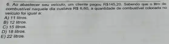 6. Ao abastecer seu veiculo um cliente pagou R 145,20 Sabendo que o litro de
combustive naquele dia custava R 6,60 a quantidade de combustivel colocada no
veiculo foi igual a:
A) 11 litros.
B) 12 litros.
C) 15 litros.
D) 18 litros.
E) 22 litros.