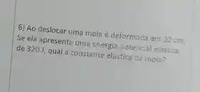 6) Ao deslocar uma mola é deformada em 20 cm.
Se ela apresenta uma energia potencial elastica
de 320 J, qual a constante elástica da mola?