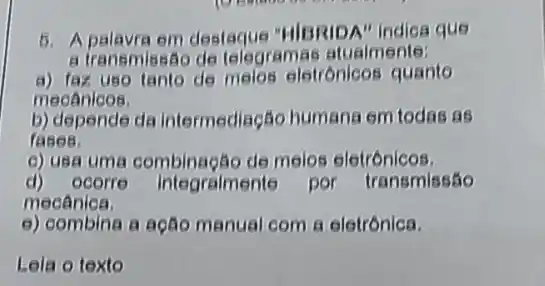 6. Apalavra em destaque "HIBRIDA" Indica que
a transmissão de telegre mas atualmente:
a) fax uso tanto de melos eletrónicos quanto
mecânicos.
b) depende da intermediação humana em todas as
fases.
c) usa uma combinação de melos eletrónicos.
d)ocorre integraimente por transmissão
mecânica.
e) combina a actio manual com a eletrónica.
Lela o texto