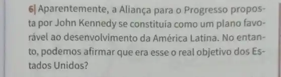 6| Aparentemente, a Aliança para o Progresso propos-
ta por John Kennedy se constituía como um plano favo-
rável ao desenvolvimento da América Latina. No entan-
to, podemos afirmar que era esse o real objetivo dos Es-
tados Unidos?