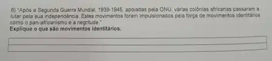 6) "Após a Segunda Guerra Mundial, 1939-1945 , apoiadas pela ONU, várias colônias africanas a
lutar pela sua independência . Estes movimentos foram impulsionados pela força de movimentos identitários
como o pan-africanismo e a negritude."
Explique o que são movimentos identitários.