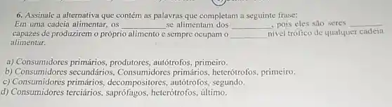 6. Assinale a alternativa que contém as palavras que completam a seguinte frase:
Em uma cadeia alimentar, os __ se alimentam dos __ , pois eles são seres __
capazes de produzirem o próprio alimento e sempre ocupam o __ nivel trófico de qualquer cadeia
alimentar.
a) Consumidores primários, produtores , autótrofos, primeiro.
b) Consumidores secundários , Consumidores primários heterótrofos, primeiro.
C)primários decompositores , autótrofos, segundo.
d) Consumidores terciários heterótrofos, último.