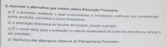 6) Assinale a alternativa que melhor define Educação Financeira:
a) É o processo mediante o qual consumidores e investidores melhoram sua compreensão
sobre produtos , conceitos e riscos financeiros;
b) A educação financeira se resume em poupar, poupar e poupar;
c) É o nome dado para a avaliação ou cálculo especulativo do custo de uma obra ou serviço a
ser prestado.;
d) Nenhuma das alternativa refere-se ao Planejamento Financeiro.